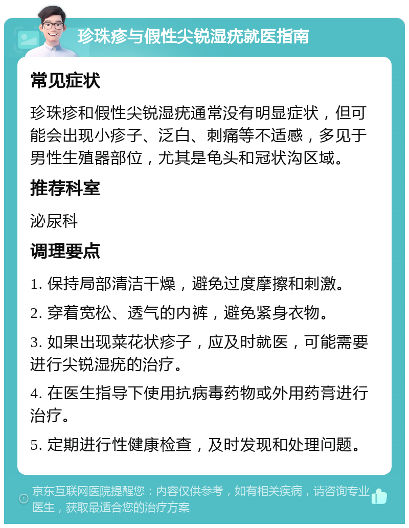 珍珠疹与假性尖锐湿疣就医指南 常见症状 珍珠疹和假性尖锐湿疣通常没有明显症状，但可能会出现小疹子、泛白、刺痛等不适感，多见于男性生殖器部位，尤其是龟头和冠状沟区域。 推荐科室 泌尿科 调理要点 1. 保持局部清洁干燥，避免过度摩擦和刺激。 2. 穿着宽松、透气的内裤，避免紧身衣物。 3. 如果出现菜花状疹子，应及时就医，可能需要进行尖锐湿疣的治疗。 4. 在医生指导下使用抗病毒药物或外用药膏进行治疗。 5. 定期进行性健康检查，及时发现和处理问题。