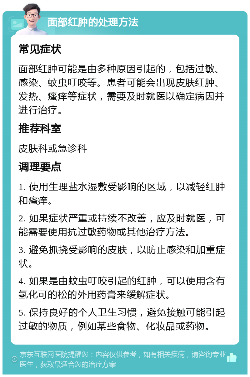 面部红肿的处理方法 常见症状 面部红肿可能是由多种原因引起的，包括过敏、感染、蚊虫叮咬等。患者可能会出现皮肤红肿、发热、瘙痒等症状，需要及时就医以确定病因并进行治疗。 推荐科室 皮肤科或急诊科 调理要点 1. 使用生理盐水湿敷受影响的区域，以减轻红肿和瘙痒。 2. 如果症状严重或持续不改善，应及时就医，可能需要使用抗过敏药物或其他治疗方法。 3. 避免抓挠受影响的皮肤，以防止感染和加重症状。 4. 如果是由蚊虫叮咬引起的红肿，可以使用含有氢化可的松的外用药膏来缓解症状。 5. 保持良好的个人卫生习惯，避免接触可能引起过敏的物质，例如某些食物、化妆品或药物。