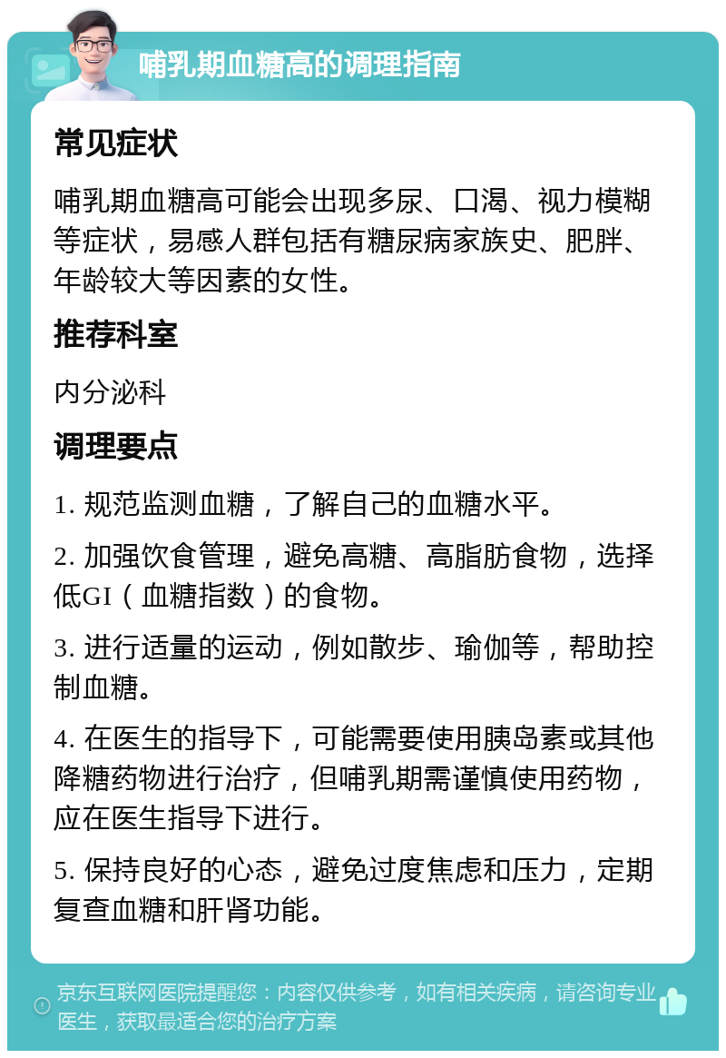 哺乳期血糖高的调理指南 常见症状 哺乳期血糖高可能会出现多尿、口渴、视力模糊等症状，易感人群包括有糖尿病家族史、肥胖、年龄较大等因素的女性。 推荐科室 内分泌科 调理要点 1. 规范监测血糖，了解自己的血糖水平。 2. 加强饮食管理，避免高糖、高脂肪食物，选择低GI（血糖指数）的食物。 3. 进行适量的运动，例如散步、瑜伽等，帮助控制血糖。 4. 在医生的指导下，可能需要使用胰岛素或其他降糖药物进行治疗，但哺乳期需谨慎使用药物，应在医生指导下进行。 5. 保持良好的心态，避免过度焦虑和压力，定期复查血糖和肝肾功能。