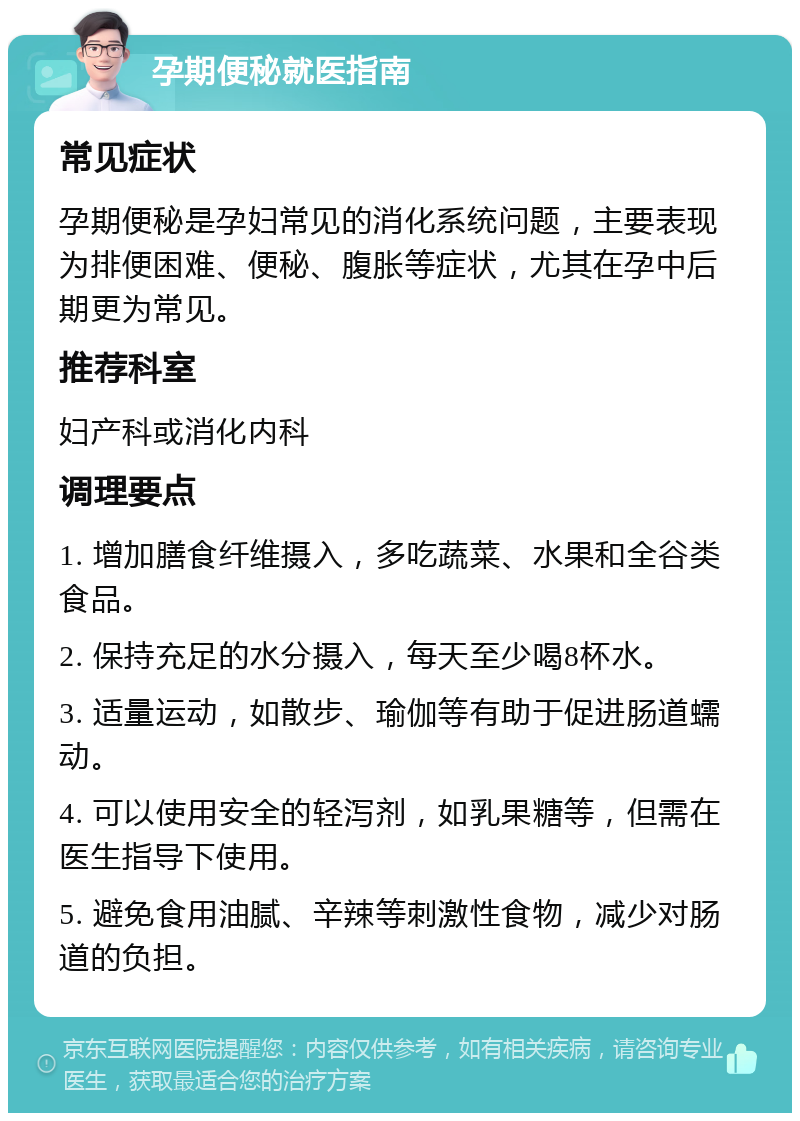 孕期便秘就医指南 常见症状 孕期便秘是孕妇常见的消化系统问题，主要表现为排便困难、便秘、腹胀等症状，尤其在孕中后期更为常见。 推荐科室 妇产科或消化内科 调理要点 1. 增加膳食纤维摄入，多吃蔬菜、水果和全谷类食品。 2. 保持充足的水分摄入，每天至少喝8杯水。 3. 适量运动，如散步、瑜伽等有助于促进肠道蠕动。 4. 可以使用安全的轻泻剂，如乳果糖等，但需在医生指导下使用。 5. 避免食用油腻、辛辣等刺激性食物，减少对肠道的负担。