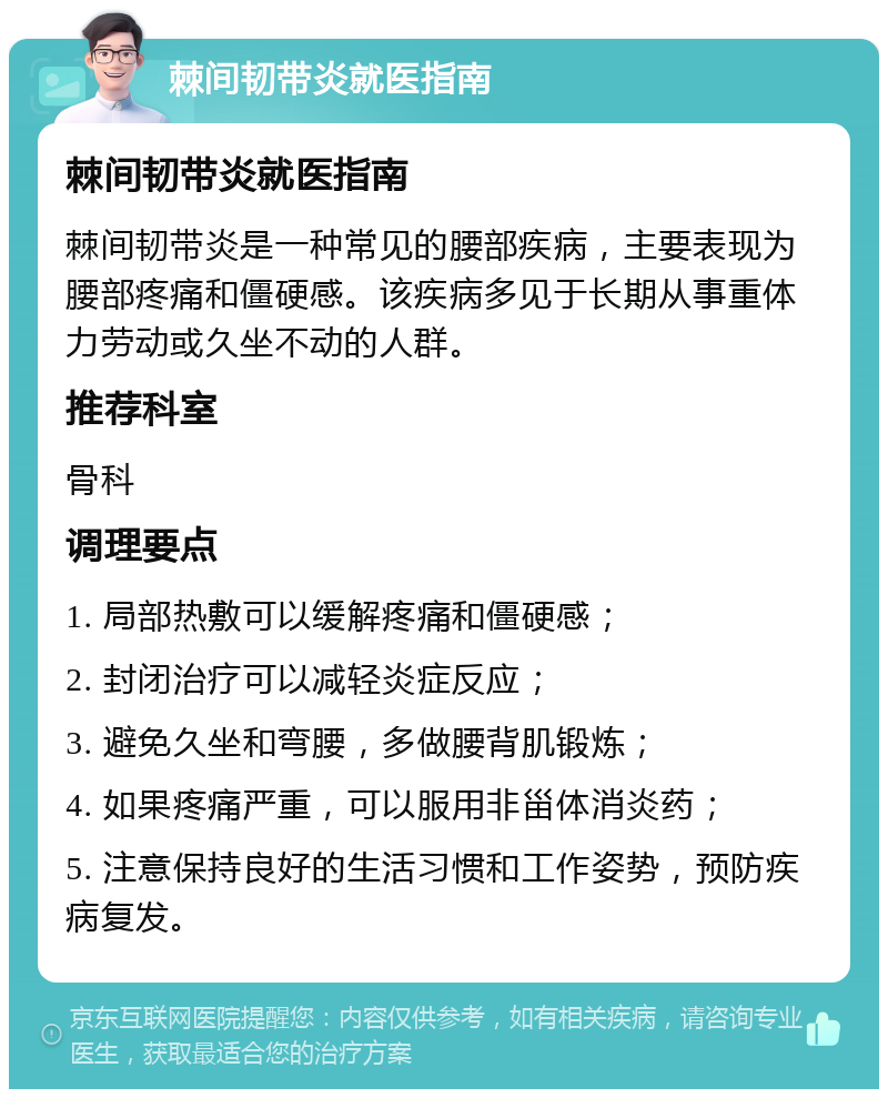 棘间韧带炎就医指南 棘间韧带炎就医指南 棘间韧带炎是一种常见的腰部疾病，主要表现为腰部疼痛和僵硬感。该疾病多见于长期从事重体力劳动或久坐不动的人群。 推荐科室 骨科 调理要点 1. 局部热敷可以缓解疼痛和僵硬感； 2. 封闭治疗可以减轻炎症反应； 3. 避免久坐和弯腰，多做腰背肌锻炼； 4. 如果疼痛严重，可以服用非甾体消炎药； 5. 注意保持良好的生活习惯和工作姿势，预防疾病复发。