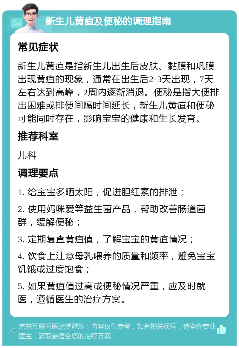 新生儿黄疸及便秘的调理指南 常见症状 新生儿黄疸是指新生儿出生后皮肤、黏膜和巩膜出现黄疸的现象，通常在出生后2-3天出现，7天左右达到高峰，2周内逐渐消退。便秘是指大便排出困难或排便间隔时间延长，新生儿黄疸和便秘可能同时存在，影响宝宝的健康和生长发育。 推荐科室 儿科 调理要点 1. 给宝宝多晒太阳，促进胆红素的排泄； 2. 使用妈咪爱等益生菌产品，帮助改善肠道菌群，缓解便秘； 3. 定期复查黄疸值，了解宝宝的黄疸情况； 4. 饮食上注意母乳喂养的质量和频率，避免宝宝饥饿或过度饱食； 5. 如果黄疸值过高或便秘情况严重，应及时就医，遵循医生的治疗方案。