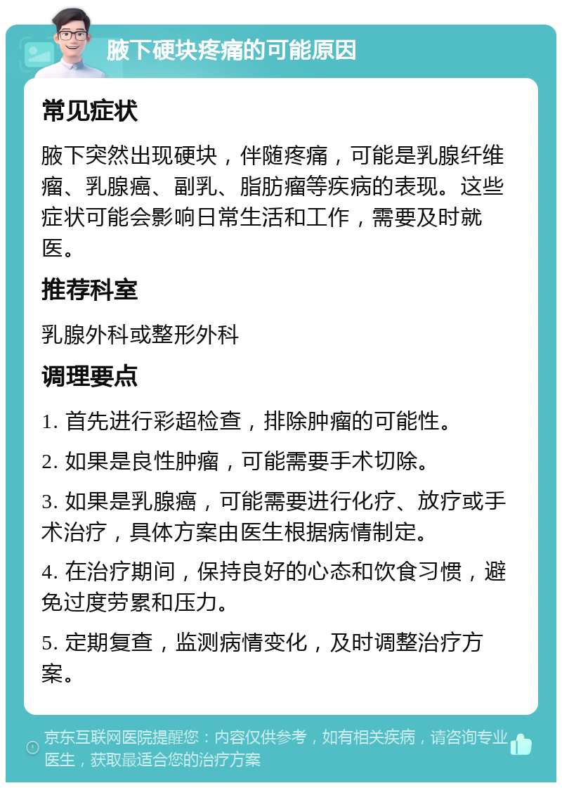 腋下硬块疼痛的可能原因 常见症状 腋下突然出现硬块，伴随疼痛，可能是乳腺纤维瘤、乳腺癌、副乳、脂肪瘤等疾病的表现。这些症状可能会影响日常生活和工作，需要及时就医。 推荐科室 乳腺外科或整形外科 调理要点 1. 首先进行彩超检查，排除肿瘤的可能性。 2. 如果是良性肿瘤，可能需要手术切除。 3. 如果是乳腺癌，可能需要进行化疗、放疗或手术治疗，具体方案由医生根据病情制定。 4. 在治疗期间，保持良好的心态和饮食习惯，避免过度劳累和压力。 5. 定期复查，监测病情变化，及时调整治疗方案。