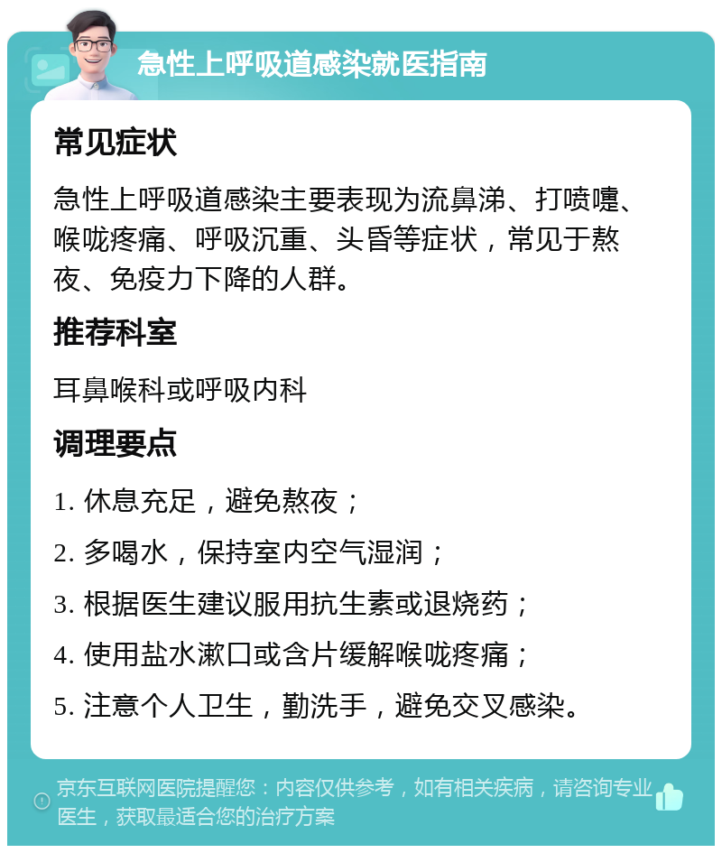 急性上呼吸道感染就医指南 常见症状 急性上呼吸道感染主要表现为流鼻涕、打喷嚏、喉咙疼痛、呼吸沉重、头昏等症状，常见于熬夜、免疫力下降的人群。 推荐科室 耳鼻喉科或呼吸内科 调理要点 1. 休息充足，避免熬夜； 2. 多喝水，保持室内空气湿润； 3. 根据医生建议服用抗生素或退烧药； 4. 使用盐水漱口或含片缓解喉咙疼痛； 5. 注意个人卫生，勤洗手，避免交叉感染。