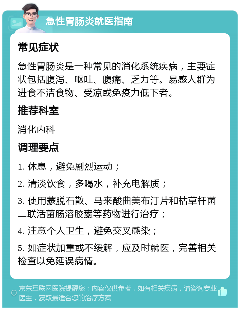 急性胃肠炎就医指南 常见症状 急性胃肠炎是一种常见的消化系统疾病，主要症状包括腹泻、呕吐、腹痛、乏力等。易感人群为进食不洁食物、受凉或免疫力低下者。 推荐科室 消化内科 调理要点 1. 休息，避免剧烈运动； 2. 清淡饮食，多喝水，补充电解质； 3. 使用蒙脱石散、马来酸曲美布汀片和枯草杆菌二联活菌肠溶胶囊等药物进行治疗； 4. 注意个人卫生，避免交叉感染； 5. 如症状加重或不缓解，应及时就医，完善相关检查以免延误病情。