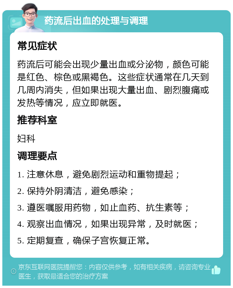 药流后出血的处理与调理 常见症状 药流后可能会出现少量出血或分泌物，颜色可能是红色、棕色或黑褐色。这些症状通常在几天到几周内消失，但如果出现大量出血、剧烈腹痛或发热等情况，应立即就医。 推荐科室 妇科 调理要点 1. 注意休息，避免剧烈运动和重物提起； 2. 保持外阴清洁，避免感染； 3. 遵医嘱服用药物，如止血药、抗生素等； 4. 观察出血情况，如果出现异常，及时就医； 5. 定期复查，确保子宫恢复正常。