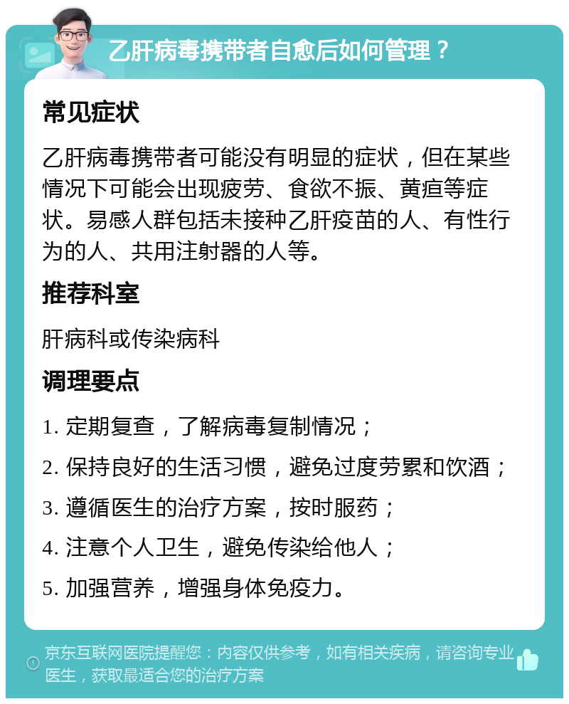 乙肝病毒携带者自愈后如何管理？ 常见症状 乙肝病毒携带者可能没有明显的症状，但在某些情况下可能会出现疲劳、食欲不振、黄疸等症状。易感人群包括未接种乙肝疫苗的人、有性行为的人、共用注射器的人等。 推荐科室 肝病科或传染病科 调理要点 1. 定期复查，了解病毒复制情况； 2. 保持良好的生活习惯，避免过度劳累和饮酒； 3. 遵循医生的治疗方案，按时服药； 4. 注意个人卫生，避免传染给他人； 5. 加强营养，增强身体免疫力。