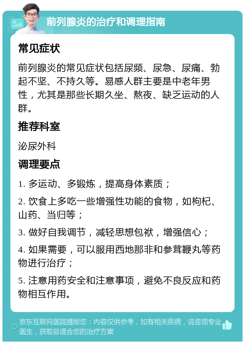 前列腺炎的治疗和调理指南 常见症状 前列腺炎的常见症状包括尿频、尿急、尿痛、勃起不坚、不持久等。易感人群主要是中老年男性，尤其是那些长期久坐、熬夜、缺乏运动的人群。 推荐科室 泌尿外科 调理要点 1. 多运动、多锻炼，提高身体素质； 2. 饮食上多吃一些增强性功能的食物，如枸杞、山药、当归等； 3. 做好自我调节，减轻思想包袱，增强信心； 4. 如果需要，可以服用西地那非和参茸鞭丸等药物进行治疗； 5. 注意用药安全和注意事项，避免不良反应和药物相互作用。