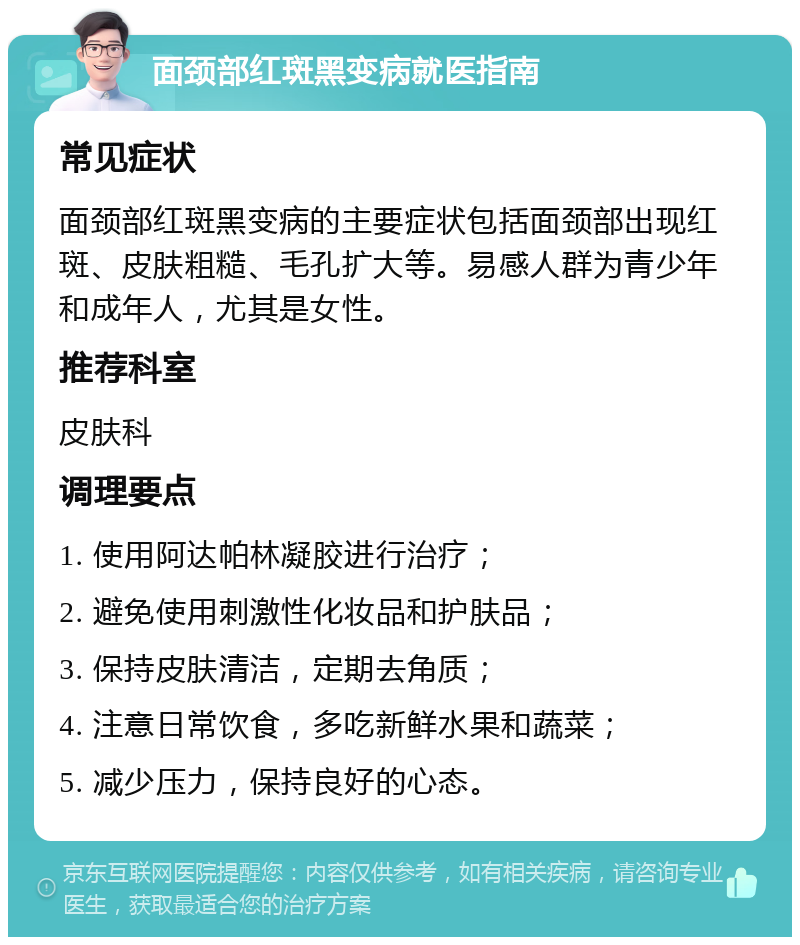 面颈部红斑黑变病就医指南 常见症状 面颈部红斑黑变病的主要症状包括面颈部出现红斑、皮肤粗糙、毛孔扩大等。易感人群为青少年和成年人，尤其是女性。 推荐科室 皮肤科 调理要点 1. 使用阿达帕林凝胶进行治疗； 2. 避免使用刺激性化妆品和护肤品； 3. 保持皮肤清洁，定期去角质； 4. 注意日常饮食，多吃新鲜水果和蔬菜； 5. 减少压力，保持良好的心态。