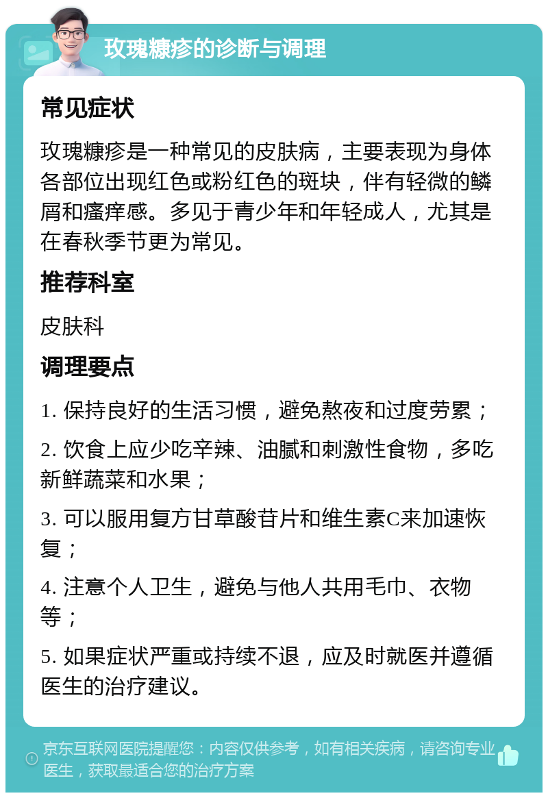 玫瑰糠疹的诊断与调理 常见症状 玫瑰糠疹是一种常见的皮肤病，主要表现为身体各部位出现红色或粉红色的斑块，伴有轻微的鳞屑和瘙痒感。多见于青少年和年轻成人，尤其是在春秋季节更为常见。 推荐科室 皮肤科 调理要点 1. 保持良好的生活习惯，避免熬夜和过度劳累； 2. 饮食上应少吃辛辣、油腻和刺激性食物，多吃新鲜蔬菜和水果； 3. 可以服用复方甘草酸苷片和维生素C来加速恢复； 4. 注意个人卫生，避免与他人共用毛巾、衣物等； 5. 如果症状严重或持续不退，应及时就医并遵循医生的治疗建议。