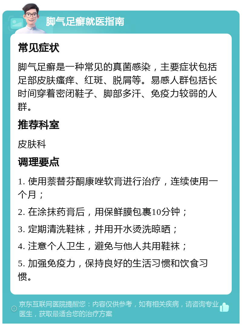 脚气足癣就医指南 常见症状 脚气足癣是一种常见的真菌感染，主要症状包括足部皮肤瘙痒、红斑、脱屑等。易感人群包括长时间穿着密闭鞋子、脚部多汗、免疫力较弱的人群。 推荐科室 皮肤科 调理要点 1. 使用萘替芬酮康唑软膏进行治疗，连续使用一个月； 2. 在涂抹药膏后，用保鲜膜包裹10分钟； 3. 定期清洗鞋袜，并用开水烫洗晾晒； 4. 注意个人卫生，避免与他人共用鞋袜； 5. 加强免疫力，保持良好的生活习惯和饮食习惯。