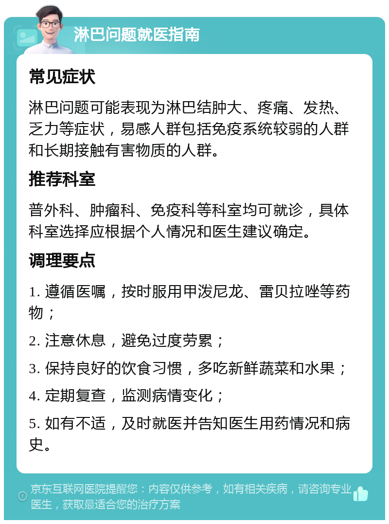 淋巴问题就医指南 常见症状 淋巴问题可能表现为淋巴结肿大、疼痛、发热、乏力等症状，易感人群包括免疫系统较弱的人群和长期接触有害物质的人群。 推荐科室 普外科、肿瘤科、免疫科等科室均可就诊，具体科室选择应根据个人情况和医生建议确定。 调理要点 1. 遵循医嘱，按时服用甲泼尼龙、雷贝拉唑等药物； 2. 注意休息，避免过度劳累； 3. 保持良好的饮食习惯，多吃新鲜蔬菜和水果； 4. 定期复查，监测病情变化； 5. 如有不适，及时就医并告知医生用药情况和病史。