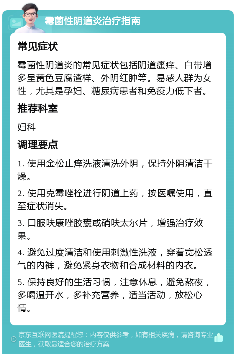 霉菌性阴道炎治疗指南 常见症状 霉菌性阴道炎的常见症状包括阴道瘙痒、白带增多呈黄色豆腐渣样、外阴红肿等。易感人群为女性，尤其是孕妇、糖尿病患者和免疫力低下者。 推荐科室 妇科 调理要点 1. 使用金松止痒洗液清洗外阴，保持外阴清洁干燥。 2. 使用克霉唑栓进行阴道上药，按医嘱使用，直至症状消失。 3. 口服呋康唑胶囊或硝呋太尔片，增强治疗效果。 4. 避免过度清洁和使用刺激性洗液，穿着宽松透气的内裤，避免紧身衣物和合成材料的内衣。 5. 保持良好的生活习惯，注意休息，避免熬夜，多喝温开水，多补充营养，适当活动，放松心情。