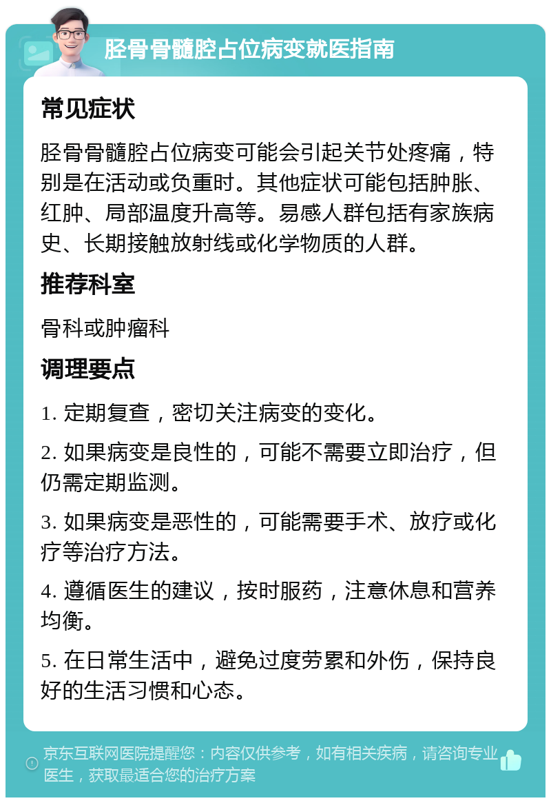 胫骨骨髓腔占位病变就医指南 常见症状 胫骨骨髓腔占位病变可能会引起关节处疼痛，特别是在活动或负重时。其他症状可能包括肿胀、红肿、局部温度升高等。易感人群包括有家族病史、长期接触放射线或化学物质的人群。 推荐科室 骨科或肿瘤科 调理要点 1. 定期复查，密切关注病变的变化。 2. 如果病变是良性的，可能不需要立即治疗，但仍需定期监测。 3. 如果病变是恶性的，可能需要手术、放疗或化疗等治疗方法。 4. 遵循医生的建议，按时服药，注意休息和营养均衡。 5. 在日常生活中，避免过度劳累和外伤，保持良好的生活习惯和心态。