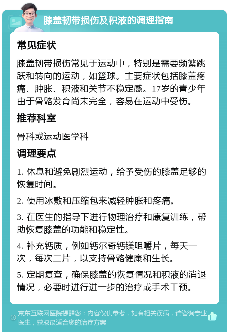 膝盖韧带损伤及积液的调理指南 常见症状 膝盖韧带损伤常见于运动中，特别是需要频繁跳跃和转向的运动，如篮球。主要症状包括膝盖疼痛、肿胀、积液和关节不稳定感。17岁的青少年由于骨骼发育尚未完全，容易在运动中受伤。 推荐科室 骨科或运动医学科 调理要点 1. 休息和避免剧烈运动，给予受伤的膝盖足够的恢复时间。 2. 使用冰敷和压缩包来减轻肿胀和疼痛。 3. 在医生的指导下进行物理治疗和康复训练，帮助恢复膝盖的功能和稳定性。 4. 补充钙质，例如钙尔奇钙镁咀嚼片，每天一次，每次三片，以支持骨骼健康和生长。 5. 定期复查，确保膝盖的恢复情况和积液的消退情况，必要时进行进一步的治疗或手术干预。