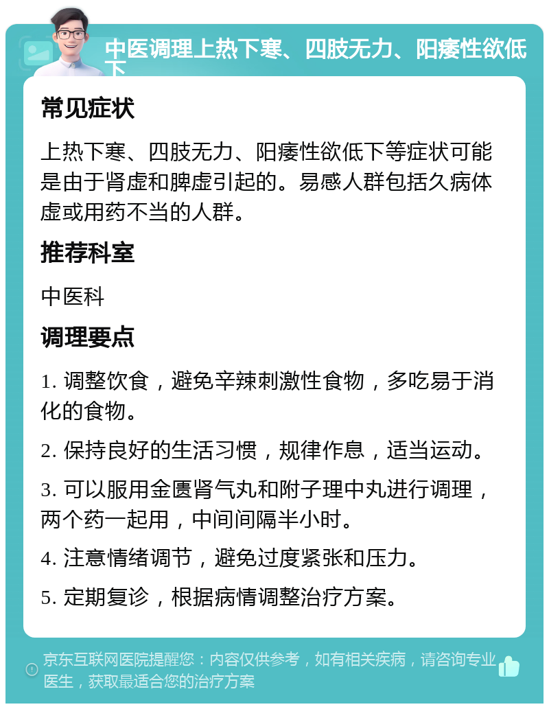 中医调理上热下寒、四肢无力、阳痿性欲低下 常见症状 上热下寒、四肢无力、阳痿性欲低下等症状可能是由于肾虚和脾虚引起的。易感人群包括久病体虚或用药不当的人群。 推荐科室 中医科 调理要点 1. 调整饮食，避免辛辣刺激性食物，多吃易于消化的食物。 2. 保持良好的生活习惯，规律作息，适当运动。 3. 可以服用金匮肾气丸和附子理中丸进行调理，两个药一起用，中间间隔半小时。 4. 注意情绪调节，避免过度紧张和压力。 5. 定期复诊，根据病情调整治疗方案。