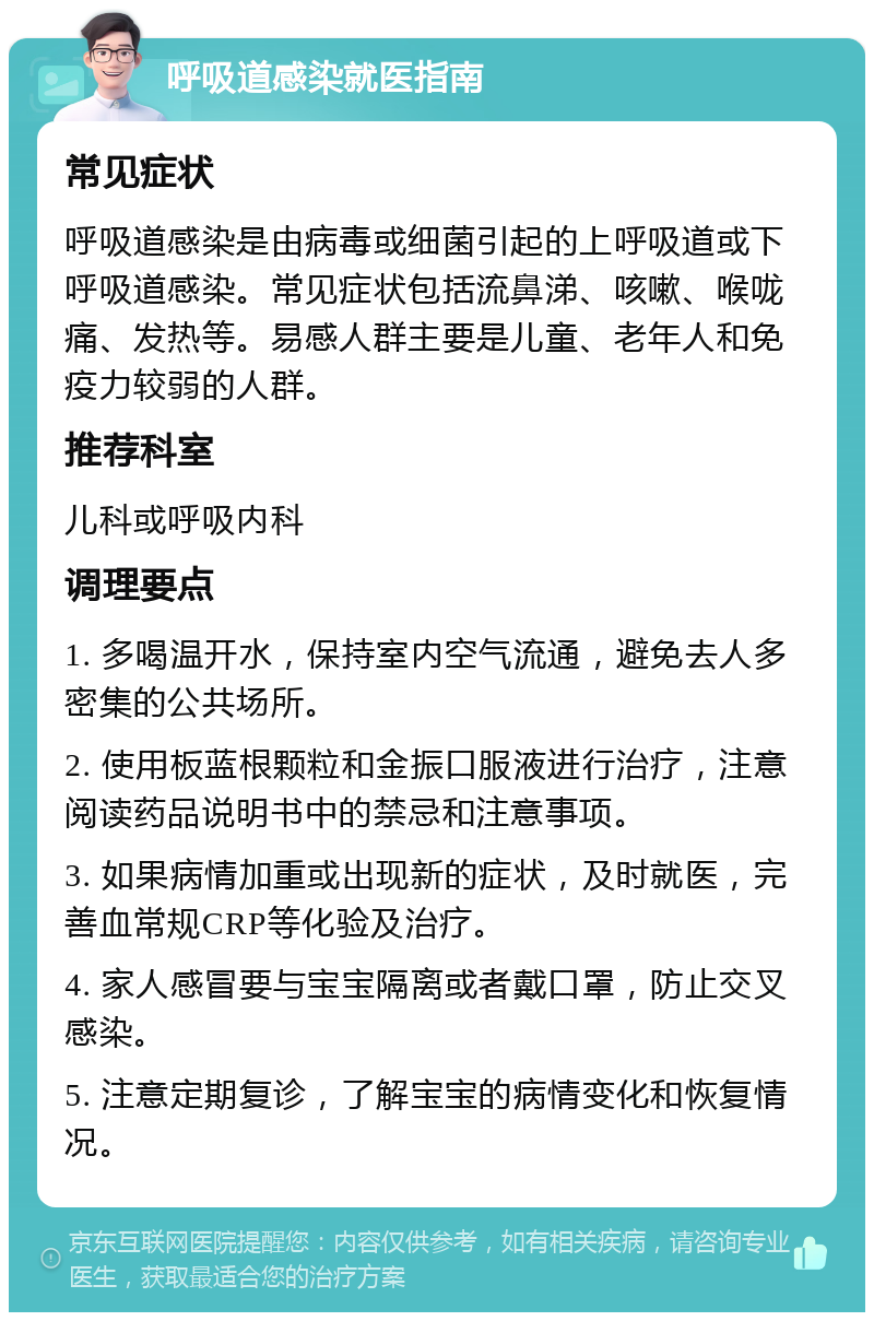 呼吸道感染就医指南 常见症状 呼吸道感染是由病毒或细菌引起的上呼吸道或下呼吸道感染。常见症状包括流鼻涕、咳嗽、喉咙痛、发热等。易感人群主要是儿童、老年人和免疫力较弱的人群。 推荐科室 儿科或呼吸内科 调理要点 1. 多喝温开水，保持室内空气流通，避免去人多密集的公共场所。 2. 使用板蓝根颗粒和金振口服液进行治疗，注意阅读药品说明书中的禁忌和注意事项。 3. 如果病情加重或出现新的症状，及时就医，完善血常规CRP等化验及治疗。 4. 家人感冒要与宝宝隔离或者戴口罩，防止交叉感染。 5. 注意定期复诊，了解宝宝的病情变化和恢复情况。