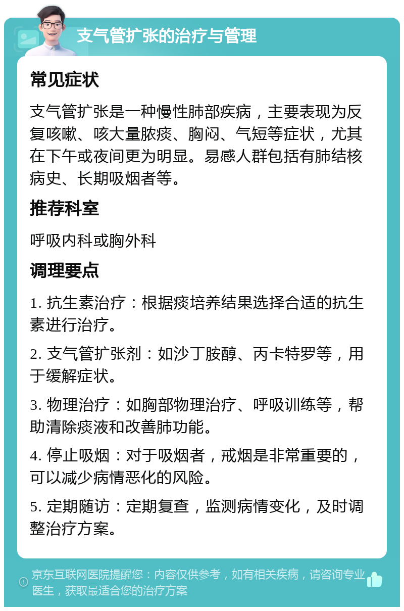 支气管扩张的治疗与管理 常见症状 支气管扩张是一种慢性肺部疾病，主要表现为反复咳嗽、咳大量脓痰、胸闷、气短等症状，尤其在下午或夜间更为明显。易感人群包括有肺结核病史、长期吸烟者等。 推荐科室 呼吸内科或胸外科 调理要点 1. 抗生素治疗：根据痰培养结果选择合适的抗生素进行治疗。 2. 支气管扩张剂：如沙丁胺醇、丙卡特罗等，用于缓解症状。 3. 物理治疗：如胸部物理治疗、呼吸训练等，帮助清除痰液和改善肺功能。 4. 停止吸烟：对于吸烟者，戒烟是非常重要的，可以减少病情恶化的风险。 5. 定期随访：定期复查，监测病情变化，及时调整治疗方案。