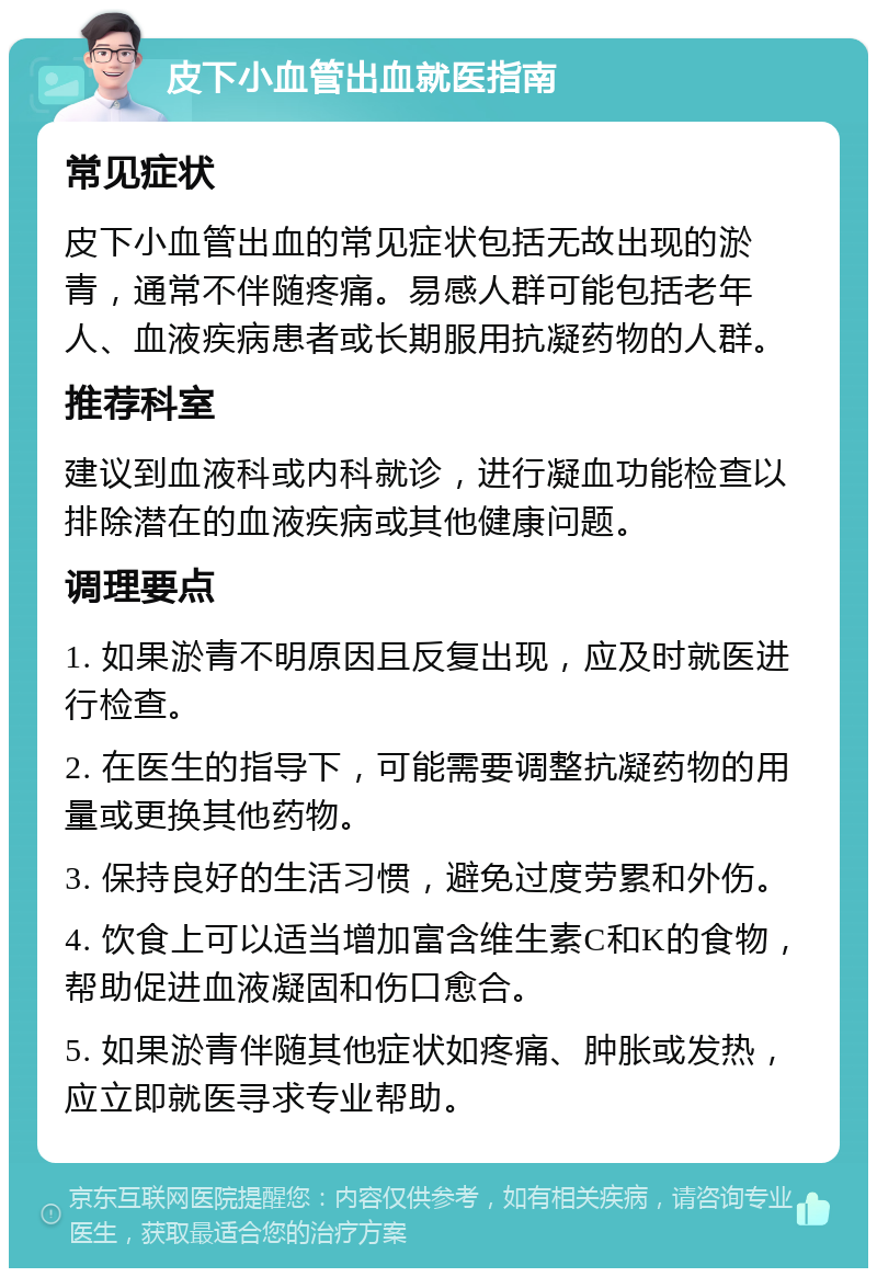 皮下小血管出血就医指南 常见症状 皮下小血管出血的常见症状包括无故出现的淤青，通常不伴随疼痛。易感人群可能包括老年人、血液疾病患者或长期服用抗凝药物的人群。 推荐科室 建议到血液科或内科就诊，进行凝血功能检查以排除潜在的血液疾病或其他健康问题。 调理要点 1. 如果淤青不明原因且反复出现，应及时就医进行检查。 2. 在医生的指导下，可能需要调整抗凝药物的用量或更换其他药物。 3. 保持良好的生活习惯，避免过度劳累和外伤。 4. 饮食上可以适当增加富含维生素C和K的食物，帮助促进血液凝固和伤口愈合。 5. 如果淤青伴随其他症状如疼痛、肿胀或发热，应立即就医寻求专业帮助。