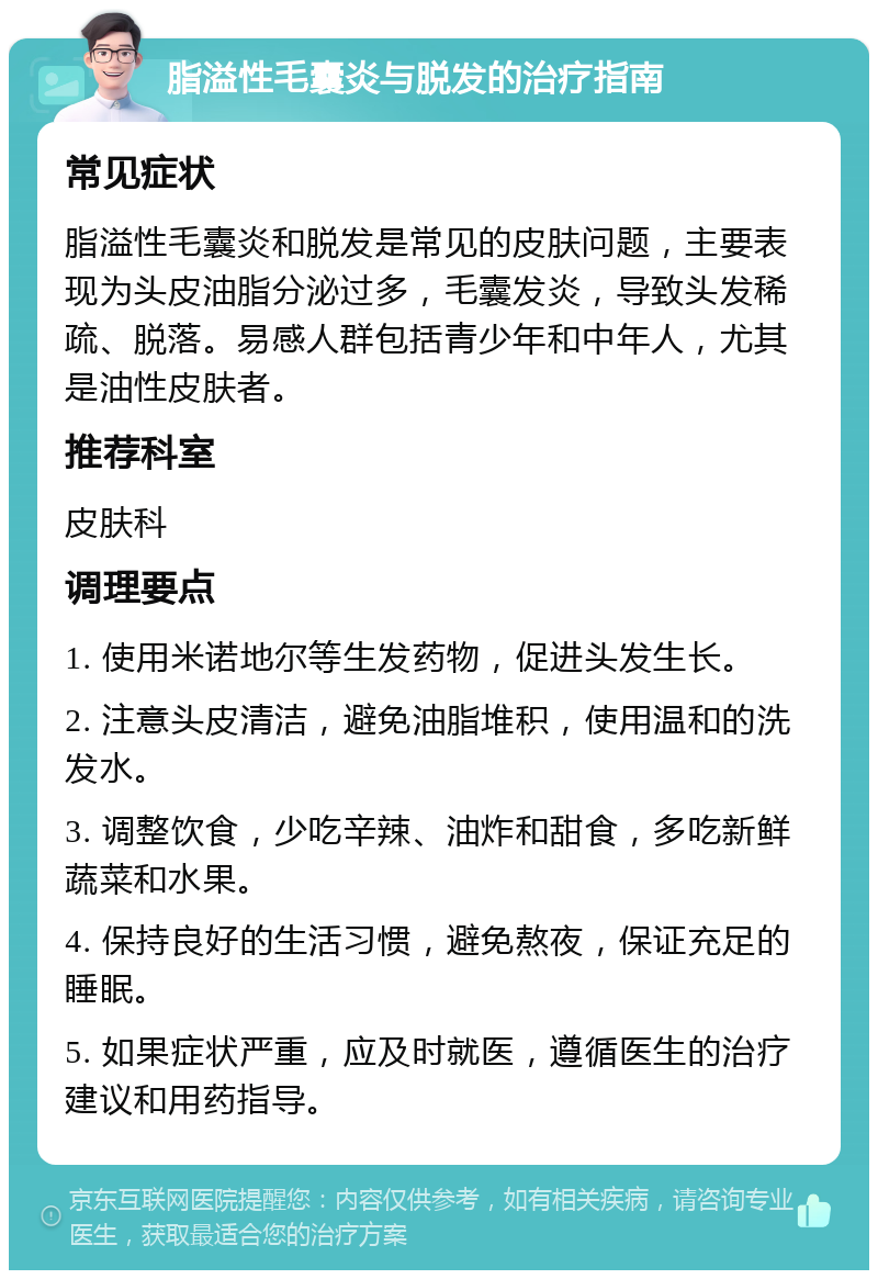 脂溢性毛囊炎与脱发的治疗指南 常见症状 脂溢性毛囊炎和脱发是常见的皮肤问题，主要表现为头皮油脂分泌过多，毛囊发炎，导致头发稀疏、脱落。易感人群包括青少年和中年人，尤其是油性皮肤者。 推荐科室 皮肤科 调理要点 1. 使用米诺地尔等生发药物，促进头发生长。 2. 注意头皮清洁，避免油脂堆积，使用温和的洗发水。 3. 调整饮食，少吃辛辣、油炸和甜食，多吃新鲜蔬菜和水果。 4. 保持良好的生活习惯，避免熬夜，保证充足的睡眠。 5. 如果症状严重，应及时就医，遵循医生的治疗建议和用药指导。