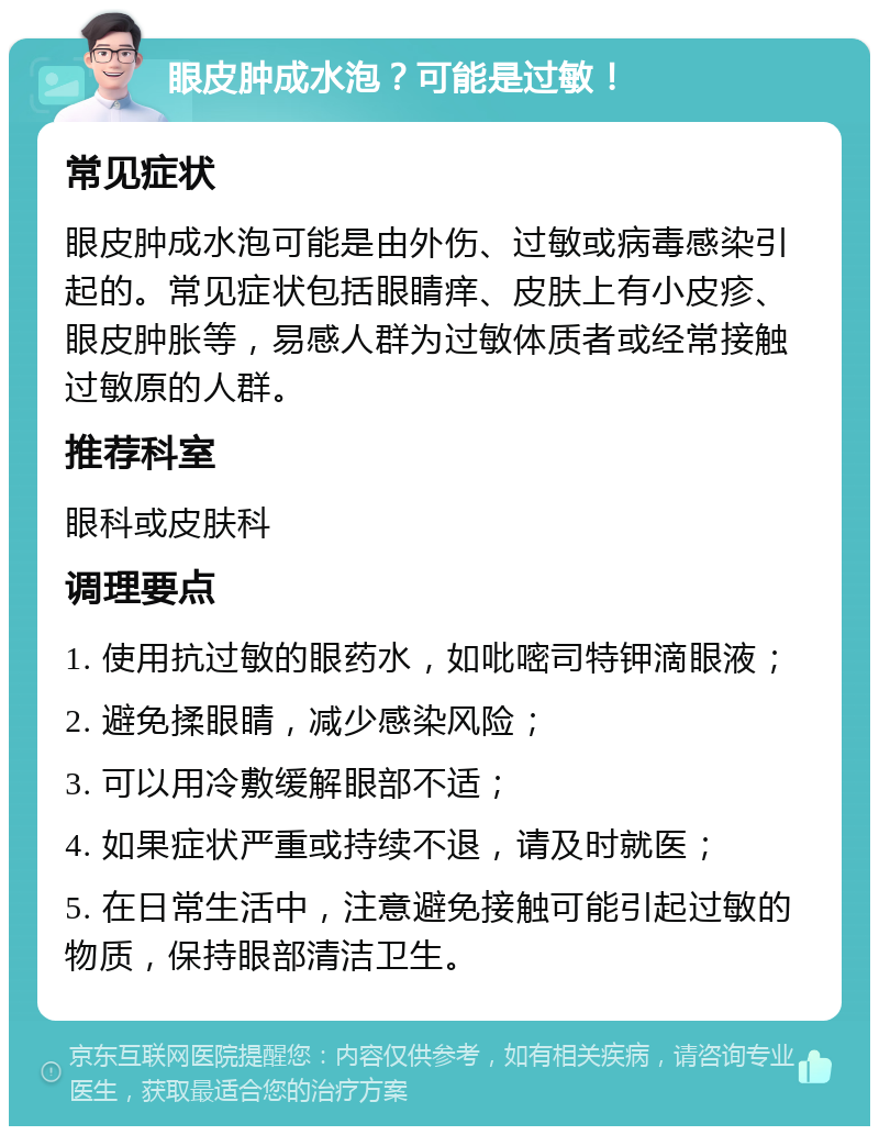 眼皮肿成水泡？可能是过敏！ 常见症状 眼皮肿成水泡可能是由外伤、过敏或病毒感染引起的。常见症状包括眼睛痒、皮肤上有小皮疹、眼皮肿胀等，易感人群为过敏体质者或经常接触过敏原的人群。 推荐科室 眼科或皮肤科 调理要点 1. 使用抗过敏的眼药水，如吡嘧司特钾滴眼液； 2. 避免揉眼睛，减少感染风险； 3. 可以用冷敷缓解眼部不适； 4. 如果症状严重或持续不退，请及时就医； 5. 在日常生活中，注意避免接触可能引起过敏的物质，保持眼部清洁卫生。