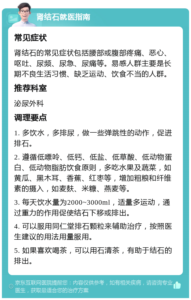 肾结石就医指南 常见症状 肾结石的常见症状包括腰部或腹部疼痛、恶心、呕吐、尿频、尿急、尿痛等。易感人群主要是长期不良生活习惯、缺乏运动、饮食不当的人群。 推荐科室 泌尿外科 调理要点 1. 多饮水，多排尿，做一些弹跳性的动作，促进排石。 2. 遵循低嘌呤、低钙、低盐、低草酸、低动物蛋白、低动物脂肪饮食原则，多吃水果及蔬菜，如黄瓜、黑木耳、香蕉、红枣等，增加粗粮和纤维素的摄入，如麦麸、米糠、燕麦等。 3. 每天饮水量为2000~3000ml，适量多运动，通过重力的作用促使结石下移或排出。 4. 可以服用同仁堂排石颗粒来辅助治疗，按照医生建议的用法用量服用。 5. 如果喜欢喝茶，可以用石清茶，有助于结石的排出。