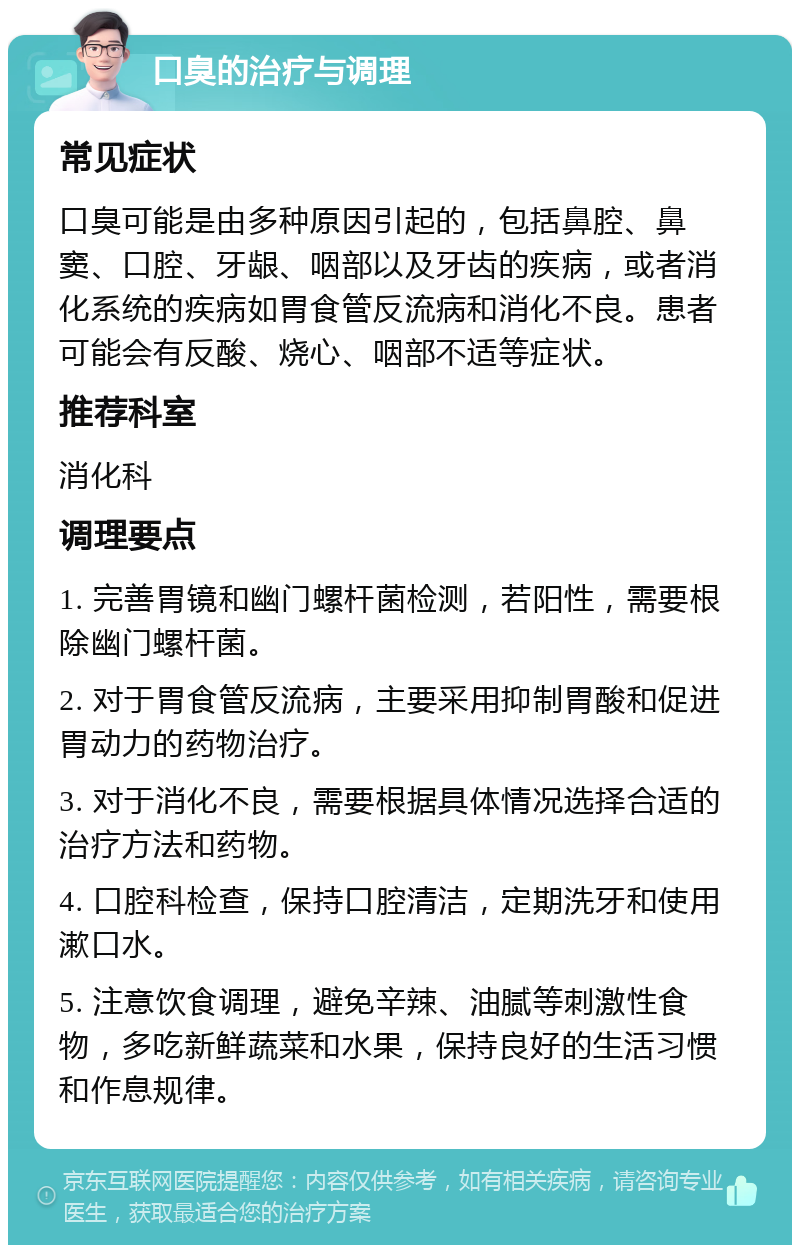 口臭的治疗与调理 常见症状 口臭可能是由多种原因引起的，包括鼻腔、鼻窦、口腔、牙龈、咽部以及牙齿的疾病，或者消化系统的疾病如胃食管反流病和消化不良。患者可能会有反酸、烧心、咽部不适等症状。 推荐科室 消化科 调理要点 1. 完善胃镜和幽门螺杆菌检测，若阳性，需要根除幽门螺杆菌。 2. 对于胃食管反流病，主要采用抑制胃酸和促进胃动力的药物治疗。 3. 对于消化不良，需要根据具体情况选择合适的治疗方法和药物。 4. 口腔科检查，保持口腔清洁，定期洗牙和使用漱口水。 5. 注意饮食调理，避免辛辣、油腻等刺激性食物，多吃新鲜蔬菜和水果，保持良好的生活习惯和作息规律。