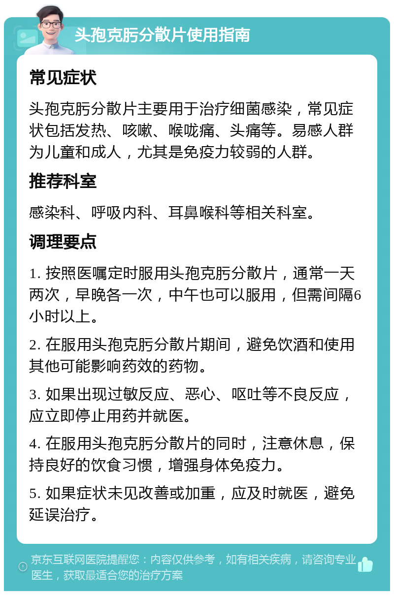 头孢克肟分散片使用指南 常见症状 头孢克肟分散片主要用于治疗细菌感染，常见症状包括发热、咳嗽、喉咙痛、头痛等。易感人群为儿童和成人，尤其是免疫力较弱的人群。 推荐科室 感染科、呼吸内科、耳鼻喉科等相关科室。 调理要点 1. 按照医嘱定时服用头孢克肟分散片，通常一天两次，早晚各一次，中午也可以服用，但需间隔6小时以上。 2. 在服用头孢克肟分散片期间，避免饮酒和使用其他可能影响药效的药物。 3. 如果出现过敏反应、恶心、呕吐等不良反应，应立即停止用药并就医。 4. 在服用头孢克肟分散片的同时，注意休息，保持良好的饮食习惯，增强身体免疫力。 5. 如果症状未见改善或加重，应及时就医，避免延误治疗。