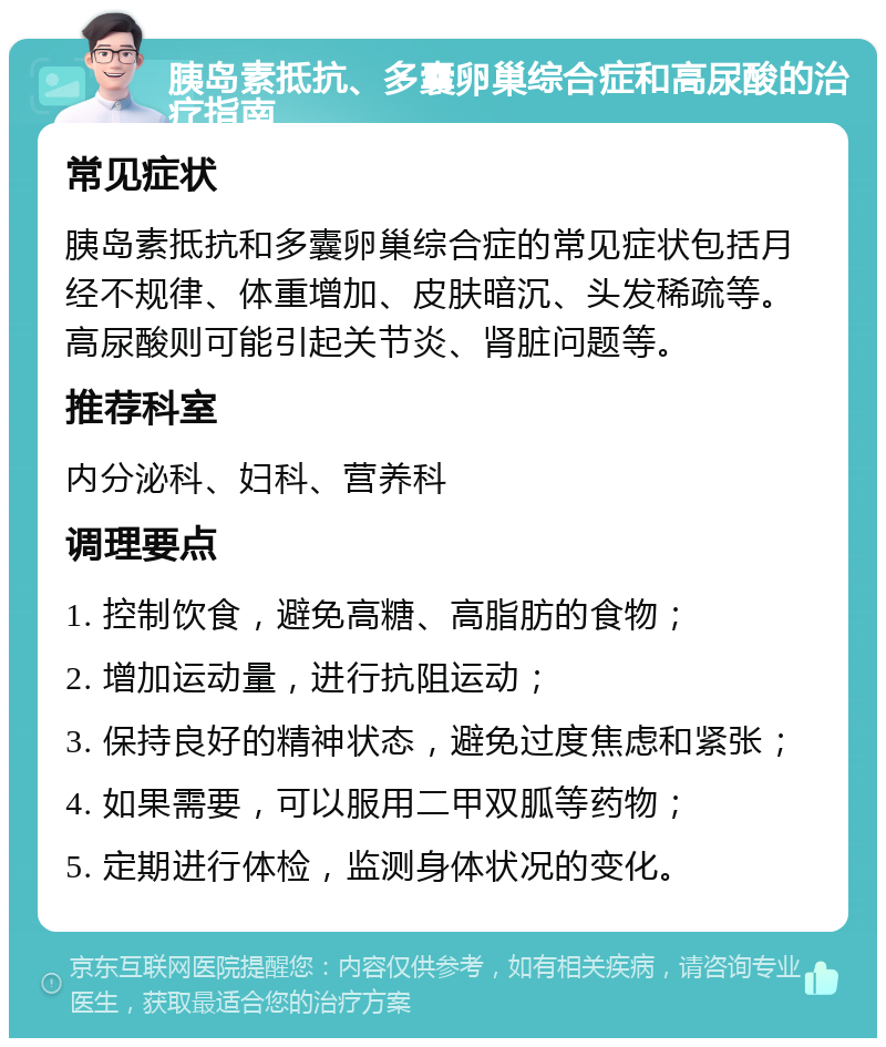 胰岛素抵抗、多囊卵巢综合症和高尿酸的治疗指南 常见症状 胰岛素抵抗和多囊卵巢综合症的常见症状包括月经不规律、体重增加、皮肤暗沉、头发稀疏等。高尿酸则可能引起关节炎、肾脏问题等。 推荐科室 内分泌科、妇科、营养科 调理要点 1. 控制饮食，避免高糖、高脂肪的食物； 2. 增加运动量，进行抗阻运动； 3. 保持良好的精神状态，避免过度焦虑和紧张； 4. 如果需要，可以服用二甲双胍等药物； 5. 定期进行体检，监测身体状况的变化。