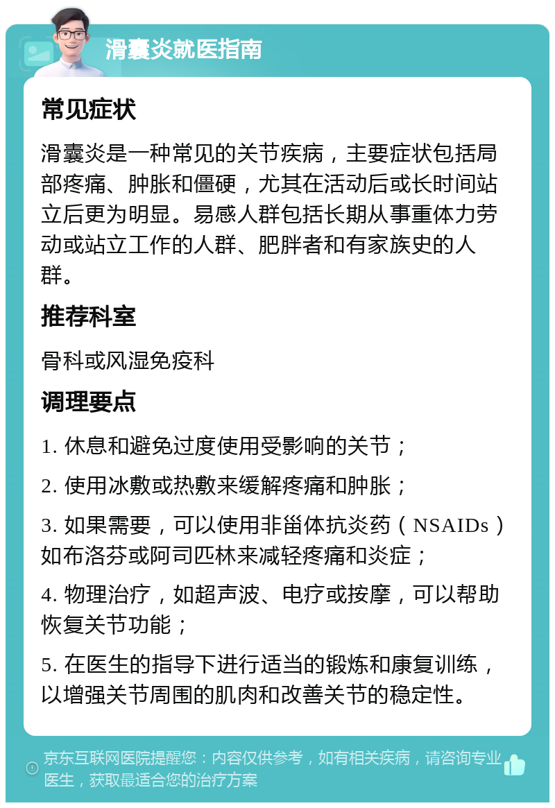 滑囊炎就医指南 常见症状 滑囊炎是一种常见的关节疾病，主要症状包括局部疼痛、肿胀和僵硬，尤其在活动后或长时间站立后更为明显。易感人群包括长期从事重体力劳动或站立工作的人群、肥胖者和有家族史的人群。 推荐科室 骨科或风湿免疫科 调理要点 1. 休息和避免过度使用受影响的关节； 2. 使用冰敷或热敷来缓解疼痛和肿胀； 3. 如果需要，可以使用非甾体抗炎药（NSAIDs）如布洛芬或阿司匹林来减轻疼痛和炎症； 4. 物理治疗，如超声波、电疗或按摩，可以帮助恢复关节功能； 5. 在医生的指导下进行适当的锻炼和康复训练，以增强关节周围的肌肉和改善关节的稳定性。