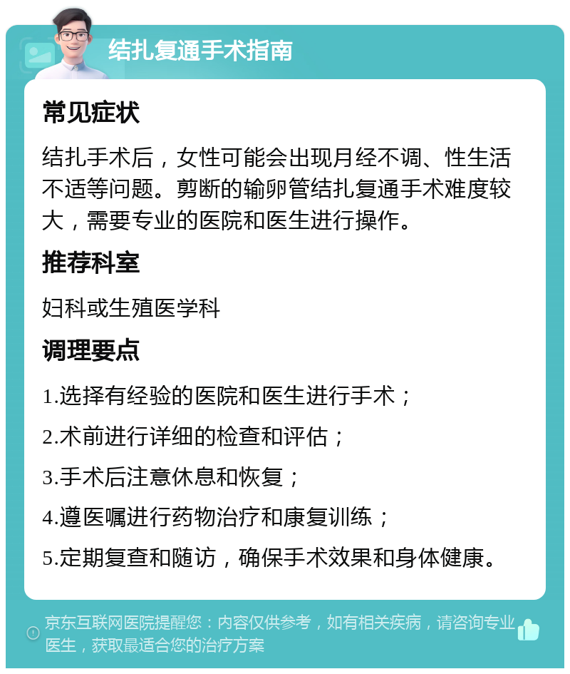 结扎复通手术指南 常见症状 结扎手术后，女性可能会出现月经不调、性生活不适等问题。剪断的输卵管结扎复通手术难度较大，需要专业的医院和医生进行操作。 推荐科室 妇科或生殖医学科 调理要点 1.选择有经验的医院和医生进行手术； 2.术前进行详细的检查和评估； 3.手术后注意休息和恢复； 4.遵医嘱进行药物治疗和康复训练； 5.定期复查和随访，确保手术效果和身体健康。