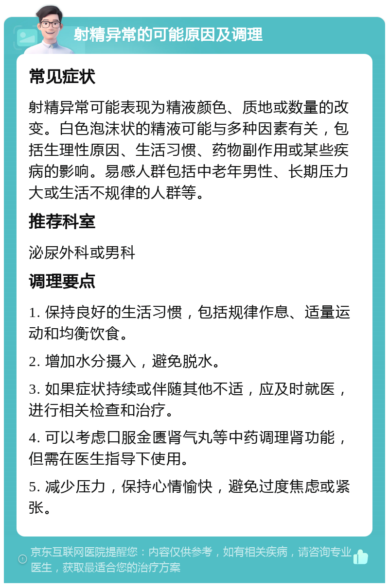 射精异常的可能原因及调理 常见症状 射精异常可能表现为精液颜色、质地或数量的改变。白色泡沫状的精液可能与多种因素有关，包括生理性原因、生活习惯、药物副作用或某些疾病的影响。易感人群包括中老年男性、长期压力大或生活不规律的人群等。 推荐科室 泌尿外科或男科 调理要点 1. 保持良好的生活习惯，包括规律作息、适量运动和均衡饮食。 2. 增加水分摄入，避免脱水。 3. 如果症状持续或伴随其他不适，应及时就医，进行相关检查和治疗。 4. 可以考虑口服金匮肾气丸等中药调理肾功能，但需在医生指导下使用。 5. 减少压力，保持心情愉快，避免过度焦虑或紧张。