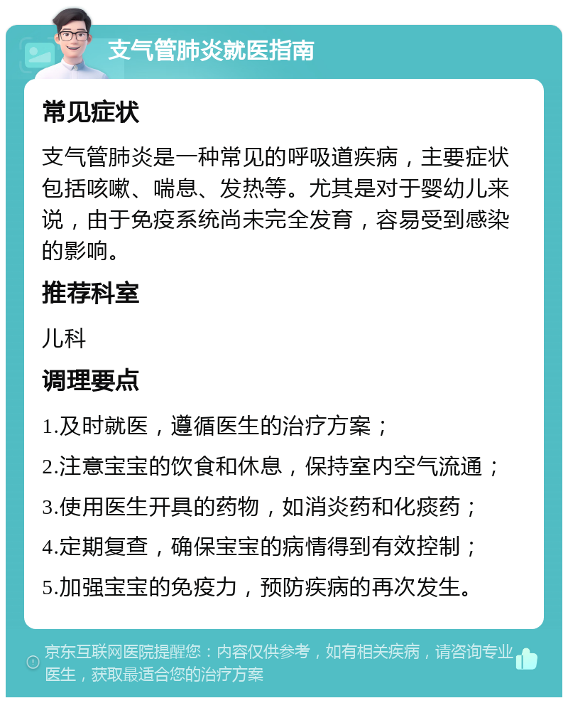 支气管肺炎就医指南 常见症状 支气管肺炎是一种常见的呼吸道疾病，主要症状包括咳嗽、喘息、发热等。尤其是对于婴幼儿来说，由于免疫系统尚未完全发育，容易受到感染的影响。 推荐科室 儿科 调理要点 1.及时就医，遵循医生的治疗方案； 2.注意宝宝的饮食和休息，保持室内空气流通； 3.使用医生开具的药物，如消炎药和化痰药； 4.定期复查，确保宝宝的病情得到有效控制； 5.加强宝宝的免疫力，预防疾病的再次发生。