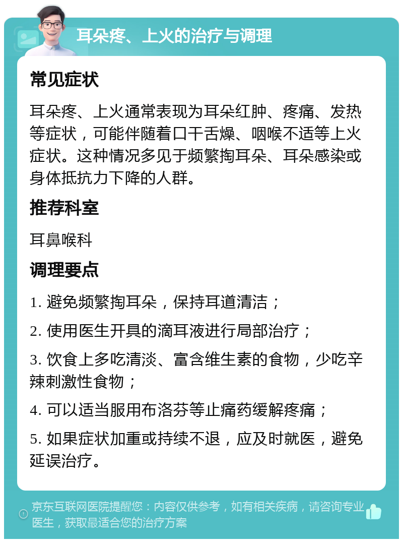 耳朵疼、上火的治疗与调理 常见症状 耳朵疼、上火通常表现为耳朵红肿、疼痛、发热等症状，可能伴随着口干舌燥、咽喉不适等上火症状。这种情况多见于频繁掏耳朵、耳朵感染或身体抵抗力下降的人群。 推荐科室 耳鼻喉科 调理要点 1. 避免频繁掏耳朵，保持耳道清洁； 2. 使用医生开具的滴耳液进行局部治疗； 3. 饮食上多吃清淡、富含维生素的食物，少吃辛辣刺激性食物； 4. 可以适当服用布洛芬等止痛药缓解疼痛； 5. 如果症状加重或持续不退，应及时就医，避免延误治疗。