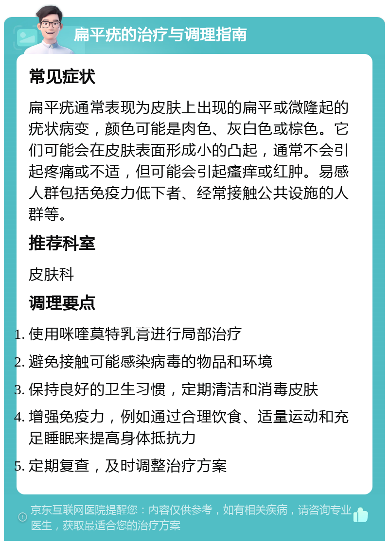 扁平疣的治疗与调理指南 常见症状 扁平疣通常表现为皮肤上出现的扁平或微隆起的疣状病变，颜色可能是肉色、灰白色或棕色。它们可能会在皮肤表面形成小的凸起，通常不会引起疼痛或不适，但可能会引起瘙痒或红肿。易感人群包括免疫力低下者、经常接触公共设施的人群等。 推荐科室 皮肤科 调理要点 使用咪喹莫特乳膏进行局部治疗 避免接触可能感染病毒的物品和环境 保持良好的卫生习惯，定期清洁和消毒皮肤 增强免疫力，例如通过合理饮食、适量运动和充足睡眠来提高身体抵抗力 定期复查，及时调整治疗方案