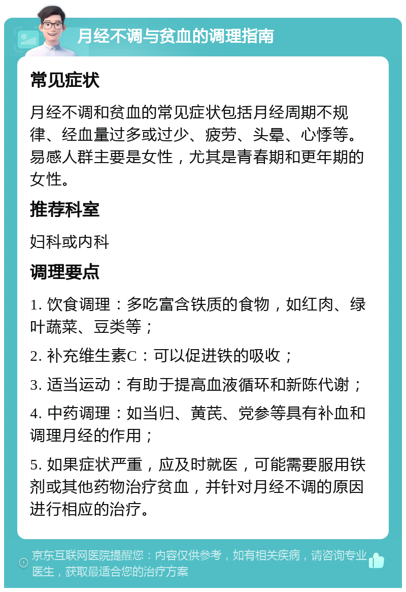 月经不调与贫血的调理指南 常见症状 月经不调和贫血的常见症状包括月经周期不规律、经血量过多或过少、疲劳、头晕、心悸等。易感人群主要是女性，尤其是青春期和更年期的女性。 推荐科室 妇科或内科 调理要点 1. 饮食调理：多吃富含铁质的食物，如红肉、绿叶蔬菜、豆类等； 2. 补充维生素C：可以促进铁的吸收； 3. 适当运动：有助于提高血液循环和新陈代谢； 4. 中药调理：如当归、黄芪、党参等具有补血和调理月经的作用； 5. 如果症状严重，应及时就医，可能需要服用铁剂或其他药物治疗贫血，并针对月经不调的原因进行相应的治疗。