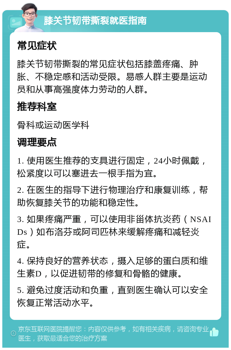 膝关节韧带撕裂就医指南 常见症状 膝关节韧带撕裂的常见症状包括膝盖疼痛、肿胀、不稳定感和活动受限。易感人群主要是运动员和从事高强度体力劳动的人群。 推荐科室 骨科或运动医学科 调理要点 1. 使用医生推荐的支具进行固定，24小时佩戴，松紧度以可以塞进去一根手指为宜。 2. 在医生的指导下进行物理治疗和康复训练，帮助恢复膝关节的功能和稳定性。 3. 如果疼痛严重，可以使用非甾体抗炎药（NSAIDs）如布洛芬或阿司匹林来缓解疼痛和减轻炎症。 4. 保持良好的营养状态，摄入足够的蛋白质和维生素D，以促进韧带的修复和骨骼的健康。 5. 避免过度活动和负重，直到医生确认可以安全恢复正常活动水平。