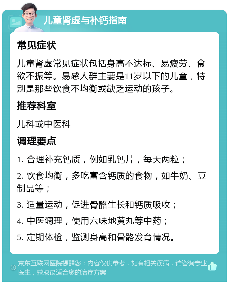 儿童肾虚与补钙指南 常见症状 儿童肾虚常见症状包括身高不达标、易疲劳、食欲不振等。易感人群主要是11岁以下的儿童，特别是那些饮食不均衡或缺乏运动的孩子。 推荐科室 儿科或中医科 调理要点 1. 合理补充钙质，例如乳钙片，每天两粒； 2. 饮食均衡，多吃富含钙质的食物，如牛奶、豆制品等； 3. 适量运动，促进骨骼生长和钙质吸收； 4. 中医调理，使用六味地黄丸等中药； 5. 定期体检，监测身高和骨骼发育情况。