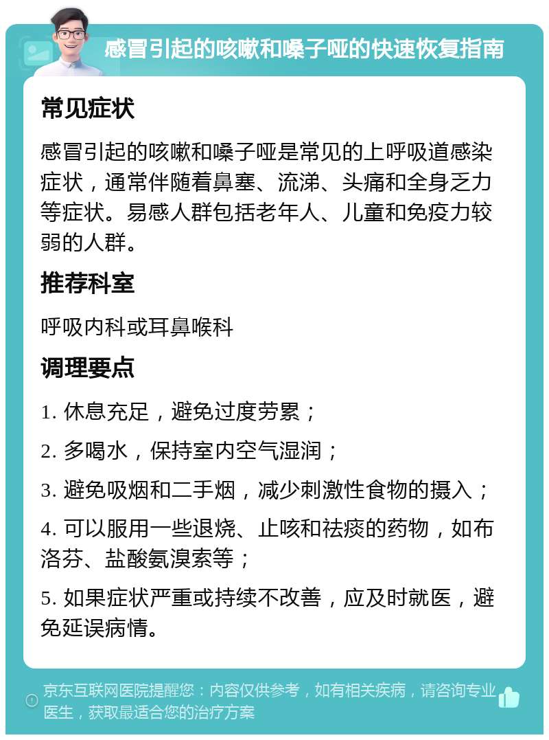 感冒引起的咳嗽和嗓子哑的快速恢复指南 常见症状 感冒引起的咳嗽和嗓子哑是常见的上呼吸道感染症状，通常伴随着鼻塞、流涕、头痛和全身乏力等症状。易感人群包括老年人、儿童和免疫力较弱的人群。 推荐科室 呼吸内科或耳鼻喉科 调理要点 1. 休息充足，避免过度劳累； 2. 多喝水，保持室内空气湿润； 3. 避免吸烟和二手烟，减少刺激性食物的摄入； 4. 可以服用一些退烧、止咳和祛痰的药物，如布洛芬、盐酸氨溴索等； 5. 如果症状严重或持续不改善，应及时就医，避免延误病情。