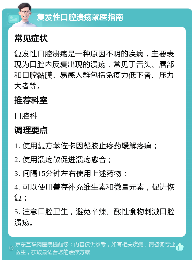 复发性口腔溃疡就医指南 常见症状 复发性口腔溃疡是一种原因不明的疾病，主要表现为口腔内反复出现的溃疡，常见于舌头、唇部和口腔黏膜。易感人群包括免疫力低下者、压力大者等。 推荐科室 口腔科 调理要点 1. 使用复方苯佐卡因凝胶止疼药缓解疼痛； 2. 使用溃疡散促进溃疡愈合； 3. 间隔15分钟左右使用上述药物； 4. 可以使用善存补充维生素和微量元素，促进恢复； 5. 注意口腔卫生，避免辛辣、酸性食物刺激口腔溃疡。