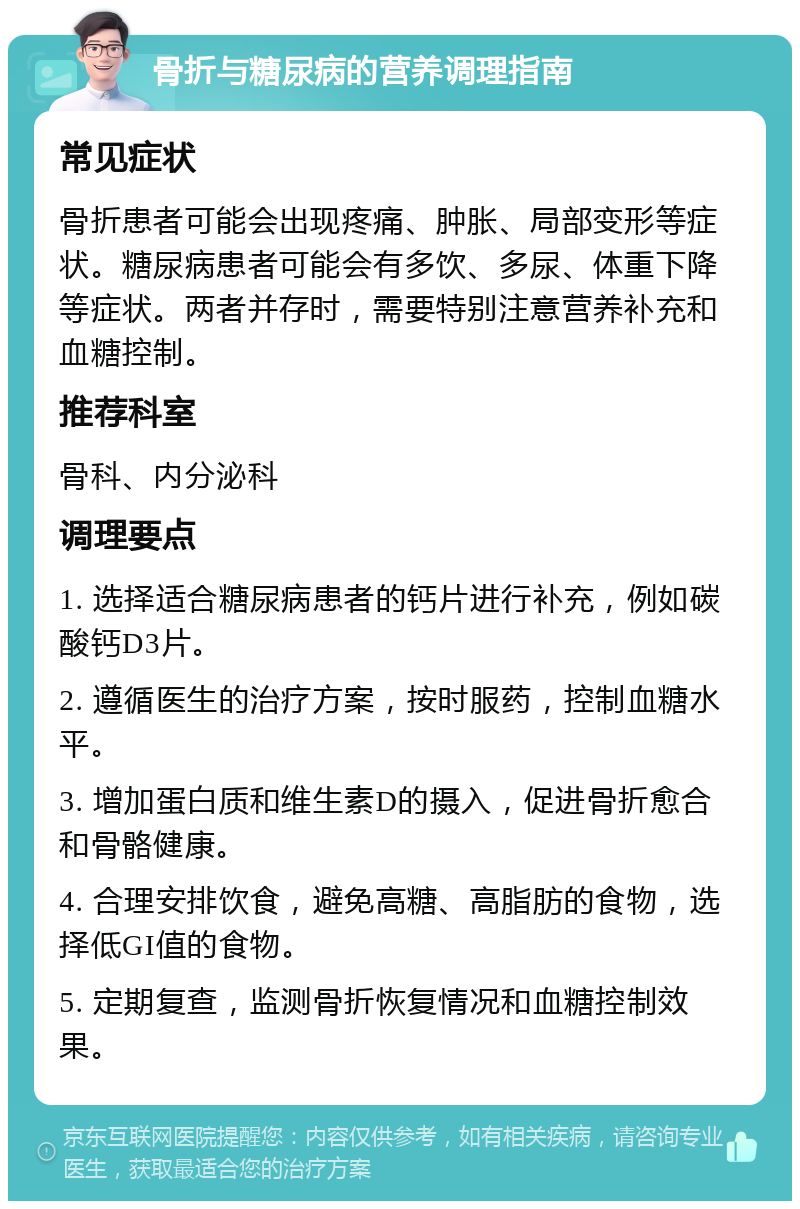 骨折与糖尿病的营养调理指南 常见症状 骨折患者可能会出现疼痛、肿胀、局部变形等症状。糖尿病患者可能会有多饮、多尿、体重下降等症状。两者并存时，需要特别注意营养补充和血糖控制。 推荐科室 骨科、内分泌科 调理要点 1. 选择适合糖尿病患者的钙片进行补充，例如碳酸钙D3片。 2. 遵循医生的治疗方案，按时服药，控制血糖水平。 3. 增加蛋白质和维生素D的摄入，促进骨折愈合和骨骼健康。 4. 合理安排饮食，避免高糖、高脂肪的食物，选择低GI值的食物。 5. 定期复查，监测骨折恢复情况和血糖控制效果。