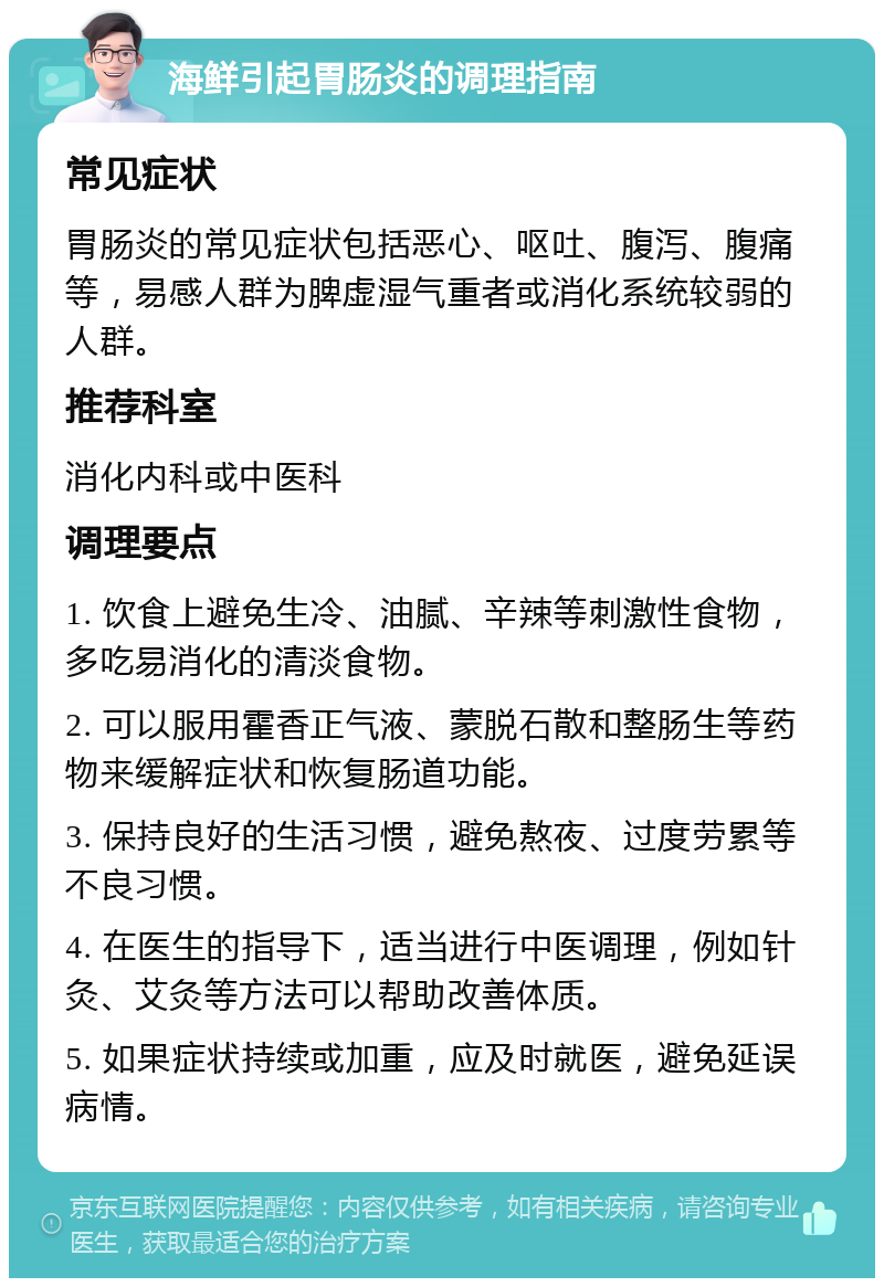 海鲜引起胃肠炎的调理指南 常见症状 胃肠炎的常见症状包括恶心、呕吐、腹泻、腹痛等，易感人群为脾虚湿气重者或消化系统较弱的人群。 推荐科室 消化内科或中医科 调理要点 1. 饮食上避免生冷、油腻、辛辣等刺激性食物，多吃易消化的清淡食物。 2. 可以服用霍香正气液、蒙脱石散和整肠生等药物来缓解症状和恢复肠道功能。 3. 保持良好的生活习惯，避免熬夜、过度劳累等不良习惯。 4. 在医生的指导下，适当进行中医调理，例如针灸、艾灸等方法可以帮助改善体质。 5. 如果症状持续或加重，应及时就医，避免延误病情。