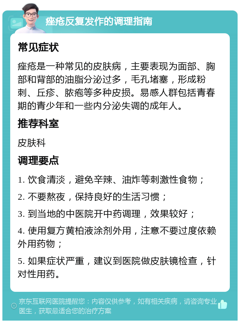 痤疮反复发作的调理指南 常见症状 痤疮是一种常见的皮肤病，主要表现为面部、胸部和背部的油脂分泌过多，毛孔堵塞，形成粉刺、丘疹、脓疱等多种皮损。易感人群包括青春期的青少年和一些内分泌失调的成年人。 推荐科室 皮肤科 调理要点 1. 饮食清淡，避免辛辣、油炸等刺激性食物； 2. 不要熬夜，保持良好的生活习惯； 3. 到当地的中医院开中药调理，效果较好； 4. 使用复方黄柏液涂剂外用，注意不要过度依赖外用药物； 5. 如果症状严重，建议到医院做皮肤镜检查，针对性用药。