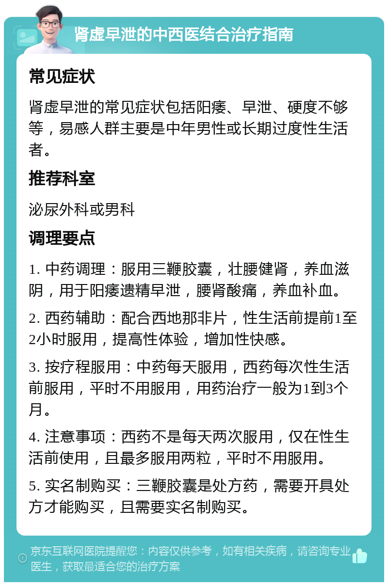 肾虚早泄的中西医结合治疗指南 常见症状 肾虚早泄的常见症状包括阳痿、早泄、硬度不够等，易感人群主要是中年男性或长期过度性生活者。 推荐科室 泌尿外科或男科 调理要点 1. 中药调理：服用三鞭胶囊，壮腰健肾，养血滋阴，用于阳痿遗精早泄，腰肾酸痛，养血补血。 2. 西药辅助：配合西地那非片，性生活前提前1至2小时服用，提高性体验，增加性快感。 3. 按疗程服用：中药每天服用，西药每次性生活前服用，平时不用服用，用药治疗一般为1到3个月。 4. 注意事项：西药不是每天两次服用，仅在性生活前使用，且最多服用两粒，平时不用服用。 5. 实名制购买：三鞭胶囊是处方药，需要开具处方才能购买，且需要实名制购买。