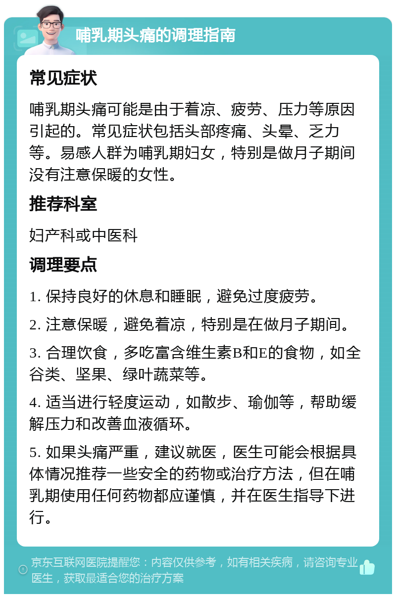 哺乳期头痛的调理指南 常见症状 哺乳期头痛可能是由于着凉、疲劳、压力等原因引起的。常见症状包括头部疼痛、头晕、乏力等。易感人群为哺乳期妇女，特别是做月子期间没有注意保暖的女性。 推荐科室 妇产科或中医科 调理要点 1. 保持良好的休息和睡眠，避免过度疲劳。 2. 注意保暖，避免着凉，特别是在做月子期间。 3. 合理饮食，多吃富含维生素B和E的食物，如全谷类、坚果、绿叶蔬菜等。 4. 适当进行轻度运动，如散步、瑜伽等，帮助缓解压力和改善血液循环。 5. 如果头痛严重，建议就医，医生可能会根据具体情况推荐一些安全的药物或治疗方法，但在哺乳期使用任何药物都应谨慎，并在医生指导下进行。