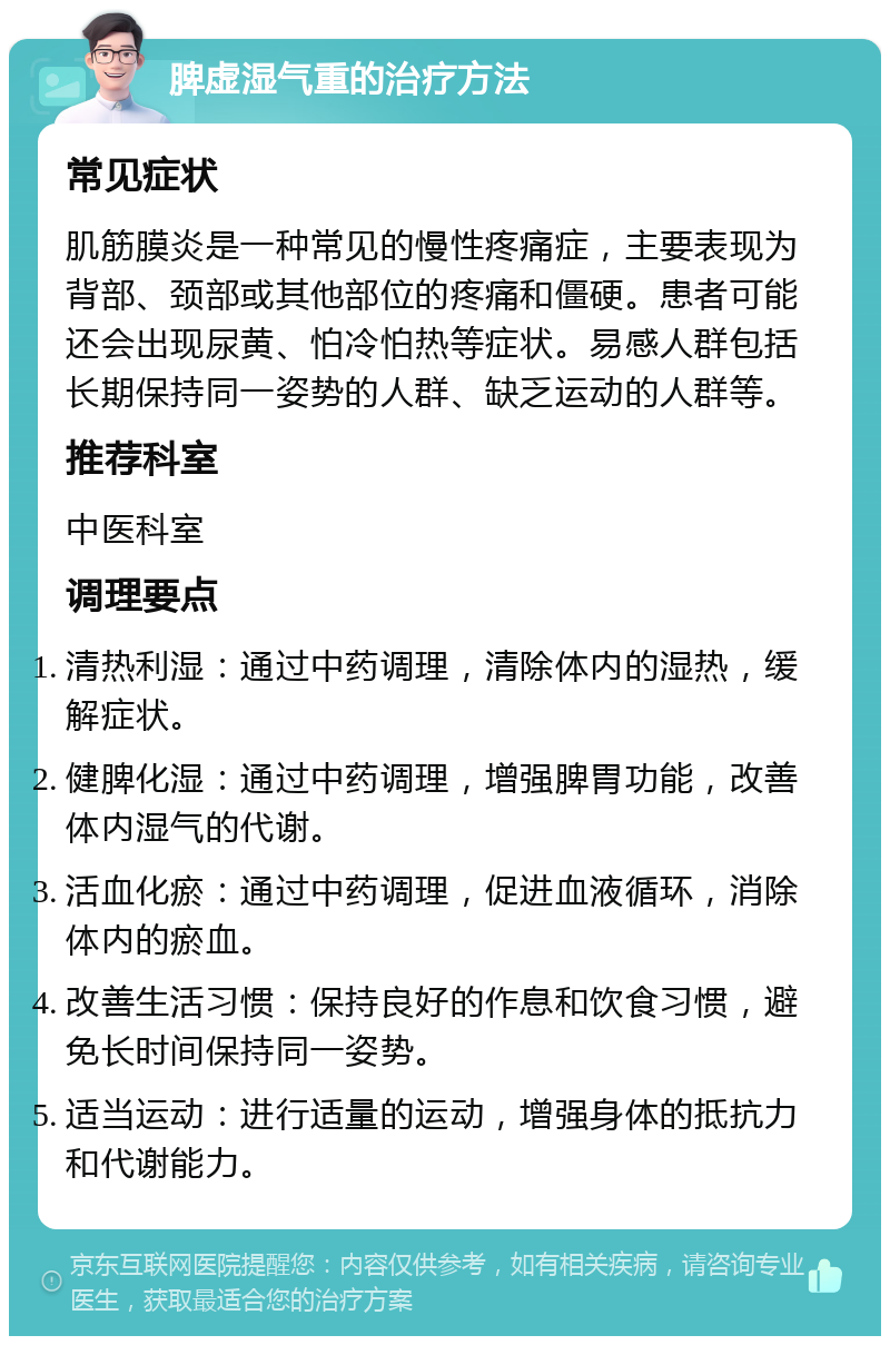 脾虚湿气重的治疗方法 常见症状 肌筋膜炎是一种常见的慢性疼痛症，主要表现为背部、颈部或其他部位的疼痛和僵硬。患者可能还会出现尿黄、怕冷怕热等症状。易感人群包括长期保持同一姿势的人群、缺乏运动的人群等。 推荐科室 中医科室 调理要点 清热利湿：通过中药调理，清除体内的湿热，缓解症状。 健脾化湿：通过中药调理，增强脾胃功能，改善体内湿气的代谢。 活血化瘀：通过中药调理，促进血液循环，消除体内的瘀血。 改善生活习惯：保持良好的作息和饮食习惯，避免长时间保持同一姿势。 适当运动：进行适量的运动，增强身体的抵抗力和代谢能力。