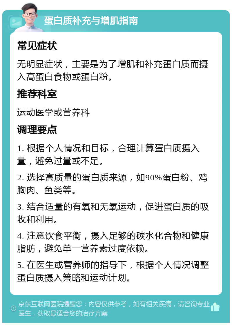 蛋白质补充与增肌指南 常见症状 无明显症状，主要是为了增肌和补充蛋白质而摄入高蛋白食物或蛋白粉。 推荐科室 运动医学或营养科 调理要点 1. 根据个人情况和目标，合理计算蛋白质摄入量，避免过量或不足。 2. 选择高质量的蛋白质来源，如90%蛋白粉、鸡胸肉、鱼类等。 3. 结合适量的有氧和无氧运动，促进蛋白质的吸收和利用。 4. 注意饮食平衡，摄入足够的碳水化合物和健康脂肪，避免单一营养素过度依赖。 5. 在医生或营养师的指导下，根据个人情况调整蛋白质摄入策略和运动计划。