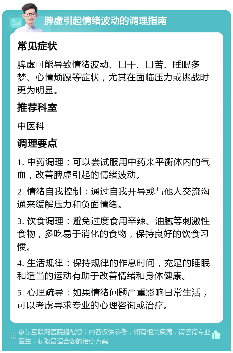 脾虚引起情绪波动的调理指南 常见症状 脾虚可能导致情绪波动、口干、口苦、睡眠多梦、心情烦躁等症状，尤其在面临压力或挑战时更为明显。 推荐科室 中医科 调理要点 1. 中药调理：可以尝试服用中药来平衡体内的气血，改善脾虚引起的情绪波动。 2. 情绪自我控制：通过自我开导或与他人交流沟通来缓解压力和负面情绪。 3. 饮食调理：避免过度食用辛辣、油腻等刺激性食物，多吃易于消化的食物，保持良好的饮食习惯。 4. 生活规律：保持规律的作息时间，充足的睡眠和适当的运动有助于改善情绪和身体健康。 5. 心理疏导：如果情绪问题严重影响日常生活，可以考虑寻求专业的心理咨询或治疗。