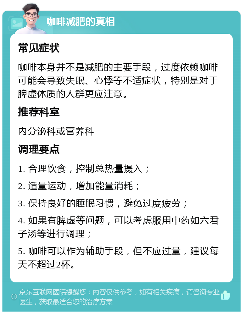 咖啡减肥的真相 常见症状 咖啡本身并不是减肥的主要手段，过度依赖咖啡可能会导致失眠、心悸等不适症状，特别是对于脾虚体质的人群更应注意。 推荐科室 内分泌科或营养科 调理要点 1. 合理饮食，控制总热量摄入； 2. 适量运动，增加能量消耗； 3. 保持良好的睡眠习惯，避免过度疲劳； 4. 如果有脾虚等问题，可以考虑服用中药如六君子汤等进行调理； 5. 咖啡可以作为辅助手段，但不应过量，建议每天不超过2杯。