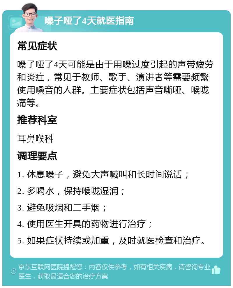 嗓子哑了4天就医指南 常见症状 嗓子哑了4天可能是由于用嗓过度引起的声带疲劳和炎症，常见于教师、歌手、演讲者等需要频繁使用嗓音的人群。主要症状包括声音嘶哑、喉咙痛等。 推荐科室 耳鼻喉科 调理要点 1. 休息嗓子，避免大声喊叫和长时间说话； 2. 多喝水，保持喉咙湿润； 3. 避免吸烟和二手烟； 4. 使用医生开具的药物进行治疗； 5. 如果症状持续或加重，及时就医检查和治疗。